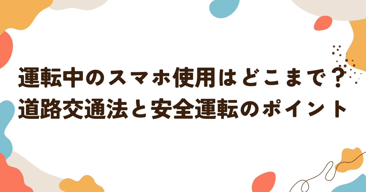 運転中のスマホ使用はどこまで？道路交通法と安全運転のポイント
