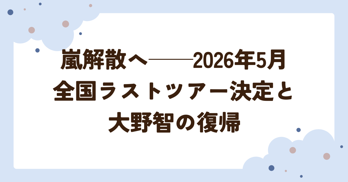 嵐解散へ──2026年5月 全国ラストツアー決定と大野智の復帰