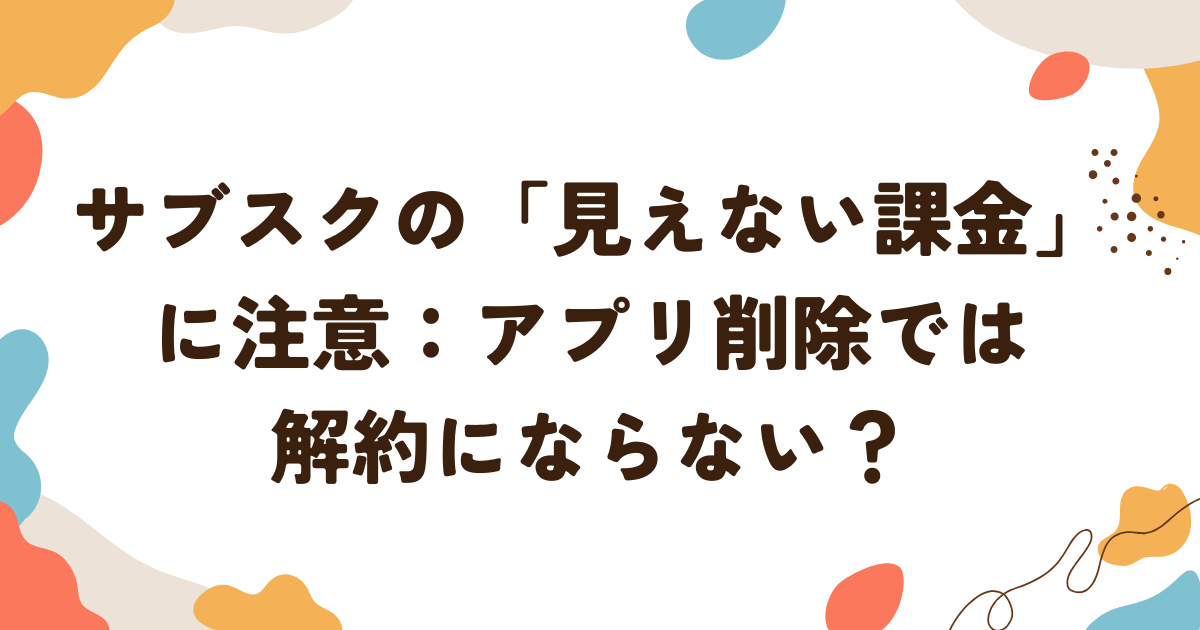 サブスクの見えない課金に注意：アプリ削除では解約にならない？