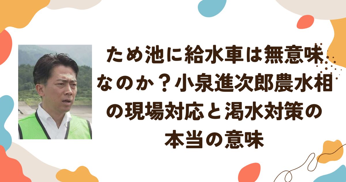 ため池に給水車は無意味なのか？小泉進次郎農水相の現場対応と渇水対策の本当の意味