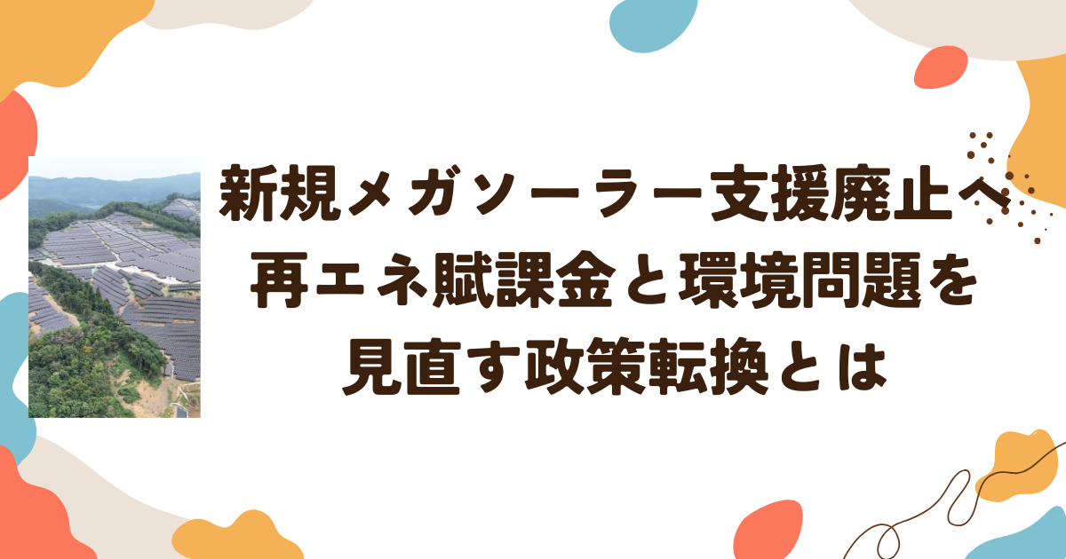 新規メガソーラー支援廃止へ―再エネ賦課金と環境問題を見直す政策転換とは