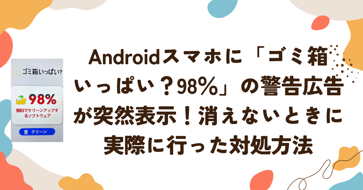 Androidスマホに「ゴミ箱いっぱい？98％」の警告広告が突然表示！消えないときに実際に行った対処方法